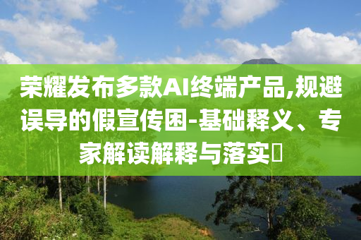 榮耀發(fā)布多款A(yù)I終端產(chǎn)品,規(guī)避誤導(dǎo)的假宣傳困-基礎(chǔ)釋義、專家解讀解釋與落實?