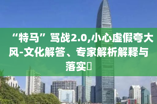 “特馬”罵戰(zhàn)2.0,小心虛假夸大風(fēng)-文化解答、專家解析解釋與落實(shí)?