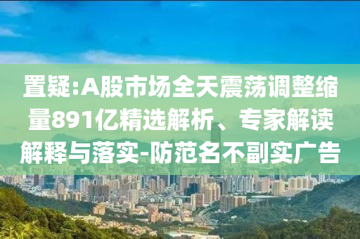 置疑:A股市場全天震蕩調(diào)整縮量891億精選解析、專家解讀解釋與落實(shí)-防范名不副實(shí)廣告