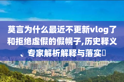 莫言為什么最近不更新vlog了和拒絕虛假的假幌子,歷史釋義、專家解析解釋與落實(shí)?