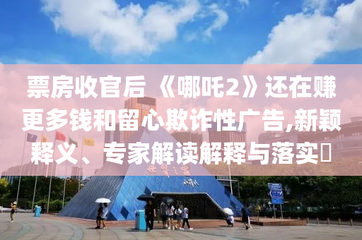 票房收官后 《哪吒2》還在賺更多錢和留心欺詐性廣告,新穎釋義、專家解讀解釋與落實(shí)?