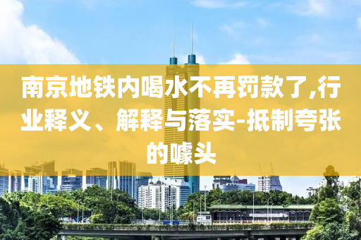 南京地鐵內(nèi)喝水不再罰款了,行業(yè)釋義、解釋與落實-抵制夸張的噱頭