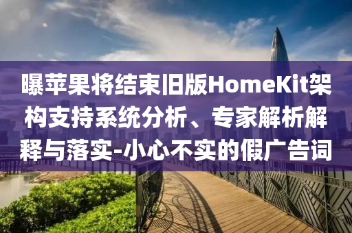 曝蘋(píng)果將結(jié)束舊版HomeKit架構(gòu)支持系統(tǒng)分析、專(zhuān)家解析解釋與落實(shí)-小心不實(shí)的假?gòu)V告詞
