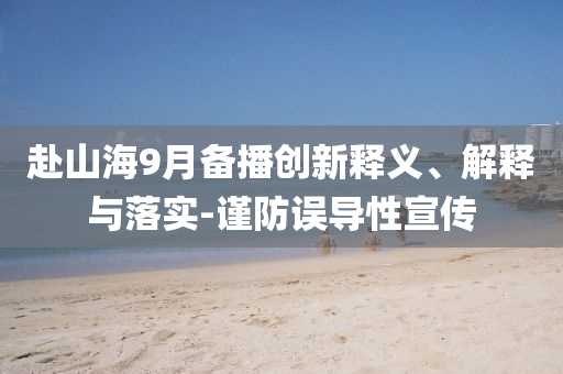 赴山海9月備播創(chuàng)新釋義、解釋與落實(shí)-謹(jǐn)防誤導(dǎo)性宣傳