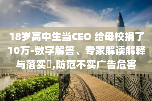 18歲高中生當(dāng)CEO 給母校捐了10萬(wàn)-數(shù)字解答、專(zhuān)家解讀解釋與落實(shí)?,防范不實(shí)廣告危害