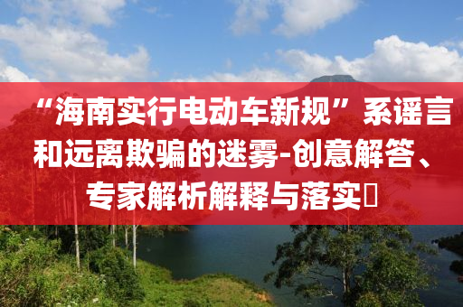 “海南實(shí)行電動(dòng)車(chē)新規(guī)”系謠言和遠(yuǎn)離欺騙的迷霧-創(chuàng)意解答、專(zhuān)家解析解釋與落實(shí)?