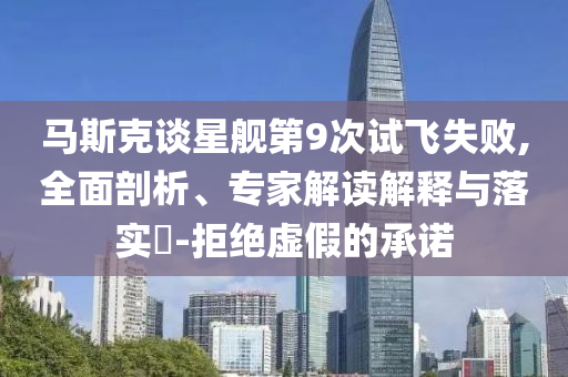馬斯克談星艦第9次試飛失敗,全面剖析、專家解讀解釋與落實(shí)?-拒絕虛假的承諾