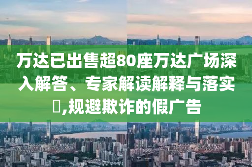 萬達(dá)已出售超80座萬達(dá)廣場深入解答、專家解讀解釋與落實(shí)?,規(guī)避欺詐的假廣告