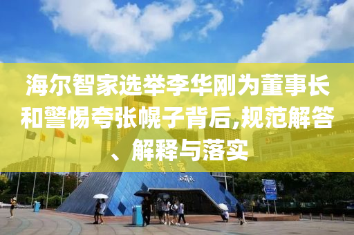 海爾智家選舉李華剛為董事長和警惕夸張幌子背后,規(guī)范解答、解釋與落實(shí)