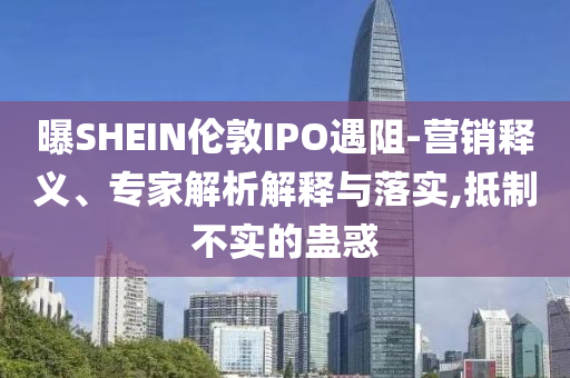 曝SHEIN倫敦IPO遇阻-營銷釋義、專家解析解釋與落實(shí),抵制不實(shí)的蠱惑