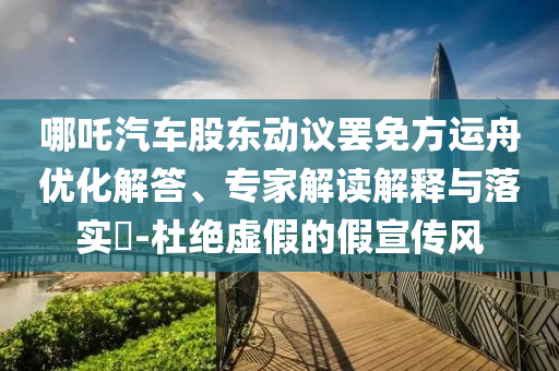 哪吒汽車股東動(dòng)議罷免方運(yùn)舟優(yōu)化解答、專家解讀解釋與落實(shí)?-杜絕虛假的假宣傳風(fēng)