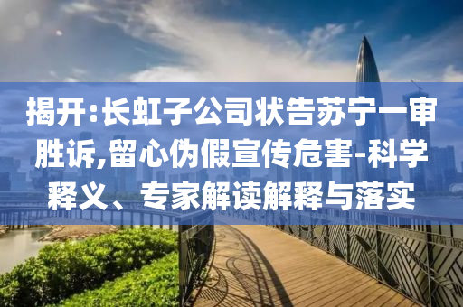揭開:長(zhǎng)虹子公司狀告蘇寧一審勝訴,留心偽假宣傳危害-科學(xué)釋義、專家解讀解釋與落實(shí)