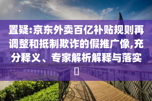 置疑:京東外賣百億補(bǔ)貼規(guī)則再調(diào)整和抵制欺詐的假推廣像,充分釋義、專家解析解釋與落實(shí)?