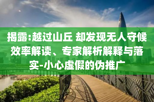 揭露:越過山丘 卻發(fā)現(xiàn)無人守候效率解讀、專家解析解釋與落實(shí)-小心虛假的偽推廣