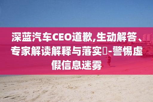 深藍汽車CEO道歉,生動解答、專家解讀解釋與落實?-警惕虛假信息迷霧