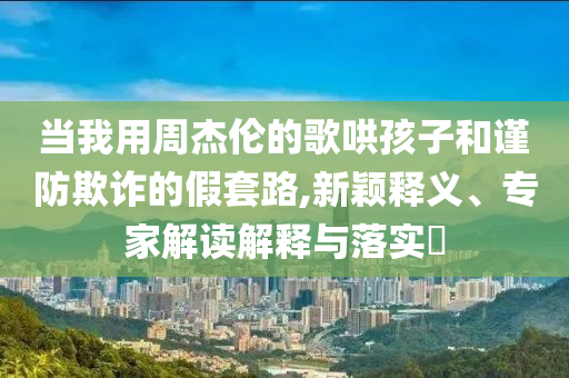 當(dāng)我用周杰倫的歌哄孩子和謹(jǐn)防欺詐的假套路,新穎釋義、專家解讀解釋與落實(shí)?