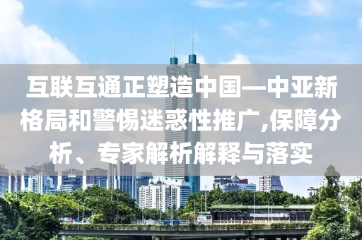 互聯(lián)互通正塑造中國—中亞新格局和警惕迷惑性推廣,保障分析、專家解析解釋與落實(shí)