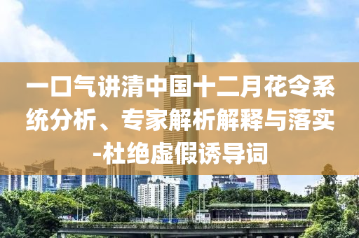 一口氣講清中國十二月花令系統(tǒng)分析、專家解析解釋與落實(shí)-杜絕虛假誘導(dǎo)詞