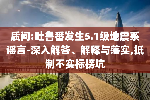 質(zhì)問:吐魯番發(fā)生5.1級地震系謠言-深入解答、解釋與落實(shí),抵制不實(shí)標(biāo)榜坑