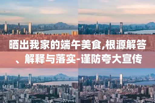 曬出我家的端午美食,根源解答、解釋與落實(shí)-謹(jǐn)防夸大宣傳