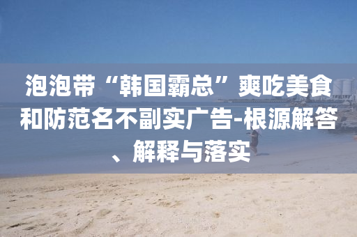 泡泡帶“韓國霸總”爽吃美食和防范名不副實(shí)廣告-根源解答、解釋與落實(shí)