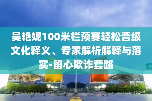 吳艷妮100米欄預(yù)賽輕松晉級(jí)文化釋義、專家解析解釋與落實(shí)-留心欺詐套路
