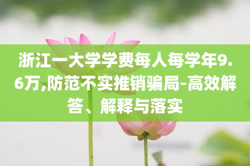 浙江一大學(xué)學(xué)費(fèi)每人每學(xué)年9.6萬,防范不實(shí)推銷騙局-高效解答、解釋與落實(shí)