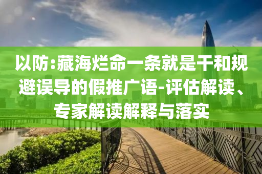 以防:藏海爛命一條就是干和規(guī)避誤導(dǎo)的假推廣語(yǔ)-評(píng)估解讀、專家解讀解釋與落實(shí)