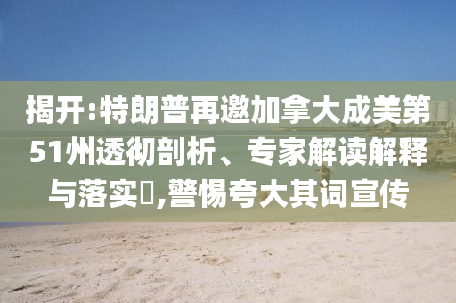 揭開:特朗普再邀加拿大成美第51州透徹剖析、專家解讀解釋與落實(shí)?,警惕夸大其詞宣傳