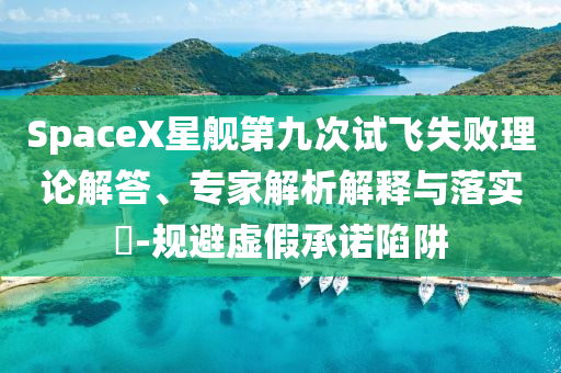 SpaceX星艦第九次試飛失敗理論解答、專家解析解釋與落實?-規(guī)避虛假承諾陷阱