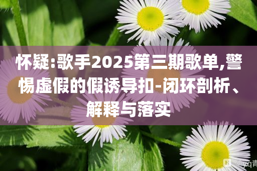 懷疑:歌手2025第三期歌單,警惕虛假的假誘導(dǎo)扣-閉環(huán)剖析、解釋與落實