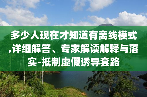 多少人現(xiàn)在才知道有離線模式,詳細(xì)解答、專家解讀解釋與落實-抵制虛假誘導(dǎo)套路