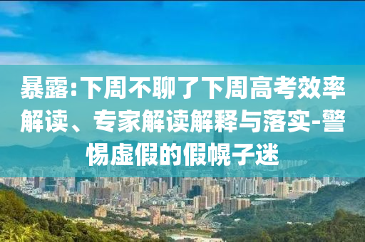 暴露:下周不聊了下周高考效率解讀、專家解讀解釋與落實-警惕虛假的假幌子迷
