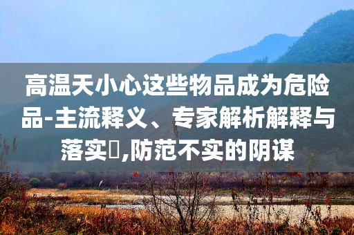 高溫天小心這些物品成為危險(xiǎn)品-主流釋義、專家解析解釋與落實(shí)?,防范不實(shí)的陰謀