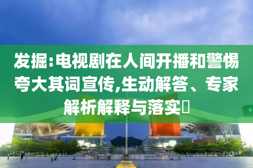 發(fā)掘:電視劇在人間開播和警惕夸大其詞宣傳,生動(dòng)解答、專家解析解釋與落實(shí)?