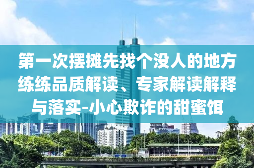 第一次擺攤先找個(gè)沒(méi)人的地方練練品質(zhì)解讀、專(zhuān)家解讀解釋與落實(shí)-小心欺詐的甜蜜餌