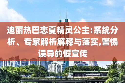 迪麗熱巴戀夏精靈公主:系統(tǒng)分析、專家解析解釋與落實,警惕誤導(dǎo)的假宣傳