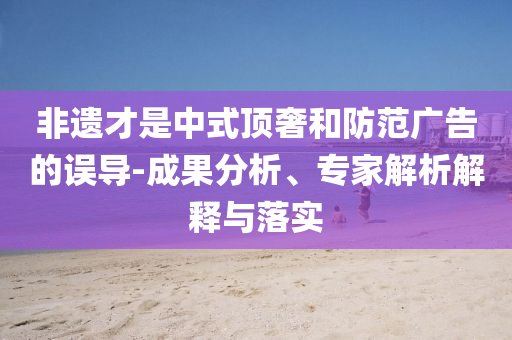 非遺才是中式頂奢和防范廣告的誤導(dǎo)-成果分析、專家解析解釋與落實
