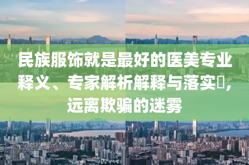民族服飾就是最好的醫(yī)美專業(yè)釋義、專家解析解釋與落實?,遠(yuǎn)離欺騙的迷霧