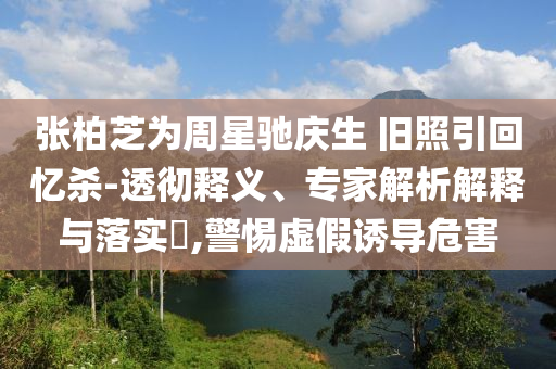 張柏芝為周星馳慶生 舊照引回憶殺-透徹釋義、專家解析解釋與落實(shí)?,警惕虛假誘導(dǎo)危害
