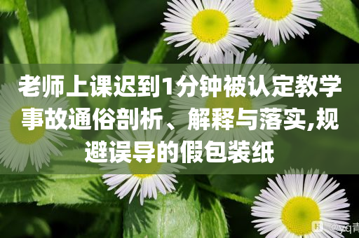 老師上課遲到1分鐘被認(rèn)定教學(xué)事故通俗剖析、解釋與落實(shí),規(guī)避誤導(dǎo)的假包裝紙