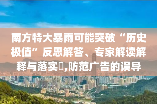 南方特大暴雨可能突破“歷史極值”反思解答、專家解讀解釋與落實(shí)?,防范廣告的誤導(dǎo)