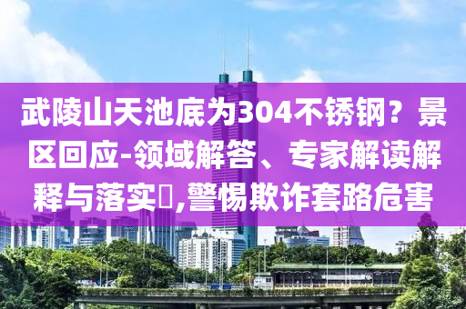 武陵山天池底為304不銹鋼？景區(qū)回應(yīng)-領(lǐng)域解答、專(zhuān)家解讀解釋與落實(shí)?,警惕欺詐套路危害