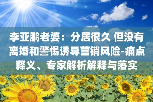 李亞鵬老婆：分居很久 但沒有離婚和警惕誘導(dǎo)營銷風(fēng)險(xiǎn)-痛點(diǎn)釋義、專家解析解釋與落實(shí)