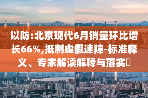 以防:北京現(xiàn)代6月銷量環(huán)比增長(zhǎng)66%,抵制虛假迷障-標(biāo)準(zhǔn)釋義、專家解讀解釋與落實(shí)?