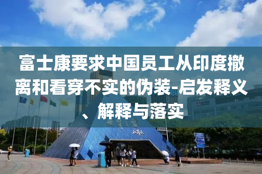 富士康要求中國員工從印度撤離和看穿不實的偽裝-啟發(fā)釋義、解釋與落實