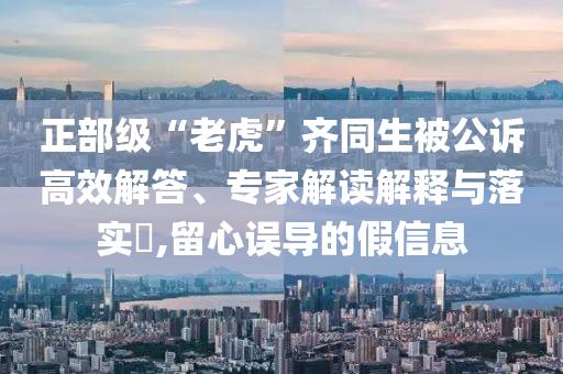 正部級(jí)“老虎”齊同生被公訴高效解答、專家解讀解釋與落實(shí)?,留心誤導(dǎo)的假信息