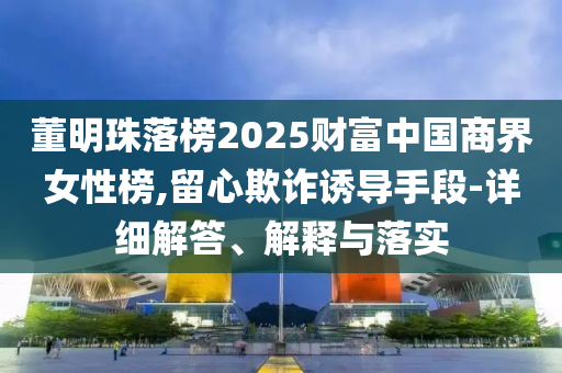 董明珠落榜2025財富中國商界女性榜,留心欺詐誘導(dǎo)手段-詳細(xì)解答、解釋與落實