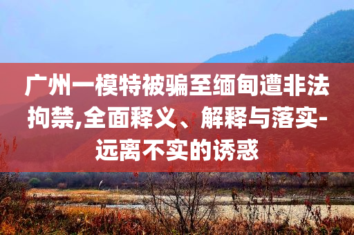 廣州一模特被騙至緬甸遭非法拘禁,全面釋義、解釋與落實(shí)-遠(yuǎn)離不實(shí)的誘惑