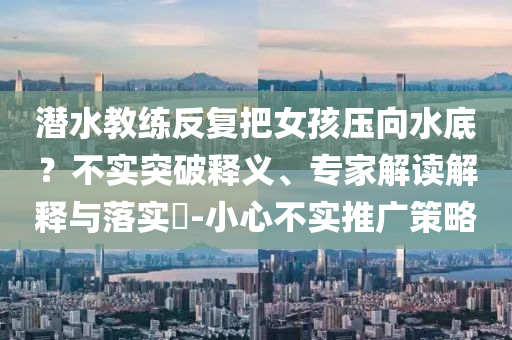 潛水教練反復(fù)把女孩壓向水底？不實(shí)突破釋義、專家解讀解釋與落實(shí)?-小心不實(shí)推廣策略